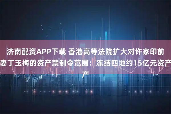 济南配资APP下载 香港高等法院扩大对许家印前妻丁玉梅的资产禁制令范围：冻结四地约15亿元资产