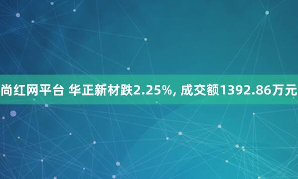 尚红网平台 华正新材跌2.25%, 成交额1392.86万元