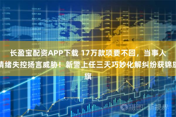 长盈宝配资APP下载 17万款项要不回，当事人情绪失控扬言威胁！新警上任三天巧妙化解纠纷获锦旗