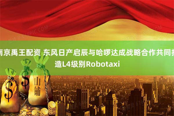 南京禹王配资 东风日产启辰与哈啰达成战略合作共同打造L4级别Robotaxi