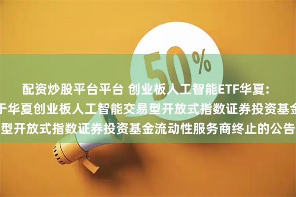配资炒股平台平台 创业板人工智能ETF华夏: 华夏基金管理有限公司关于华夏创业板人工智能交易型开放式指数证券投资基金流动性服务商终止的公告