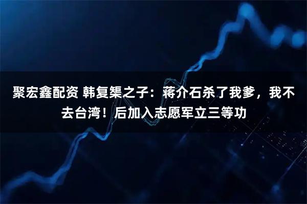 聚宏鑫配资 韩复榘之子：蒋介石杀了我爹，我不去台湾！后加入志愿军立三等功