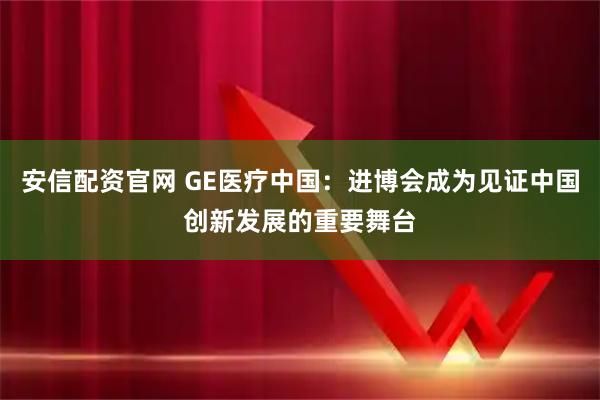 安信配资官网 GE医疗中国：进博会成为见证中国创新发展的重要舞台