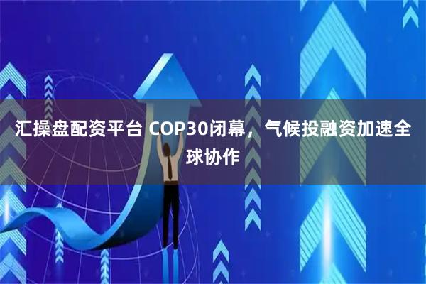 汇操盘配资平台 COP30闭幕，气候投融资加速全球协作