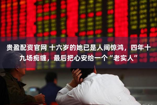 贵盈配资官网 十六岁的她已是人间惊鸿，四年十九场痴缠，最后把心安给一个“老实人”