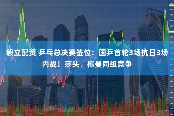 毅立配资 乒乓总决赛签位：国乒首轮3场抗日3场内战！莎头、栋曼同组竞争