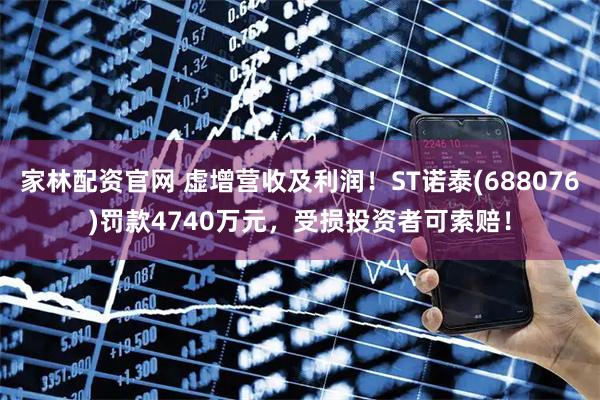 家林配资官网 虚增营收及利润！ST诺泰(688076)罚款4740万元，受损投资者可索赔！