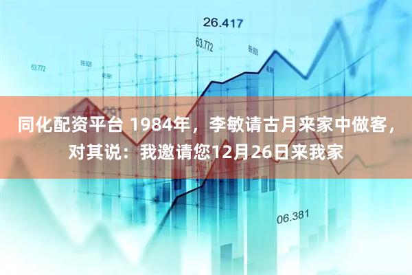同化配资平台 1984年，李敏请古月来家中做客，对其说：我邀请您12月26日来我家