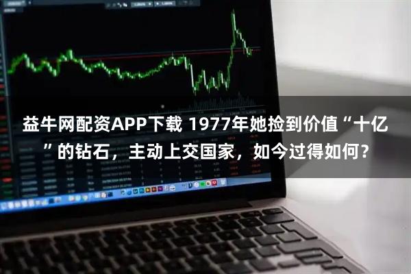益牛网配资APP下载 1977年她捡到价值“十亿”的钻石，主动上交国家，如今过得如何？