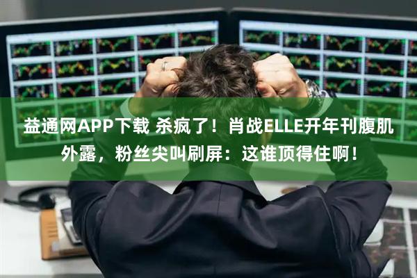 益通网APP下载 杀疯了！肖战ELLE开年刊腹肌外露，粉丝尖叫刷屏：这谁顶得住啊！