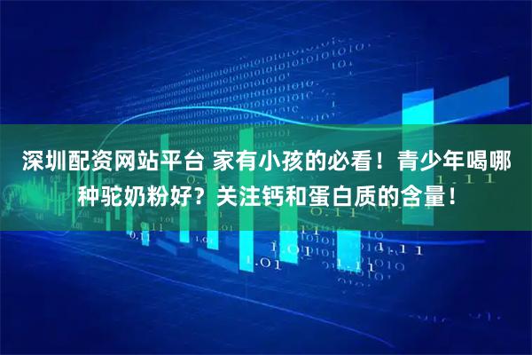 深圳配资网站平台 家有小孩的必看！青少年喝哪种驼奶粉好？关注钙和蛋白质的含量！